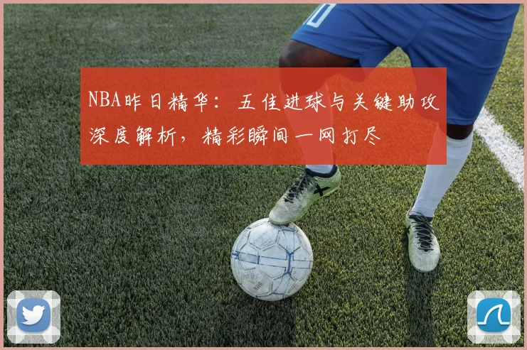 NBA昨日精华:五佳进球与关键助攻深度解析,精彩瞬间一网打尽