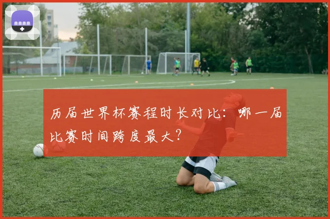 历届世界杯赛程时长对比:哪一届比赛时间跨度最大?